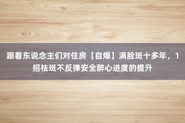 跟着东说念主们对住房【自爆】满脸斑十多年，1招祛斑不反弹安全醉心进度的提升