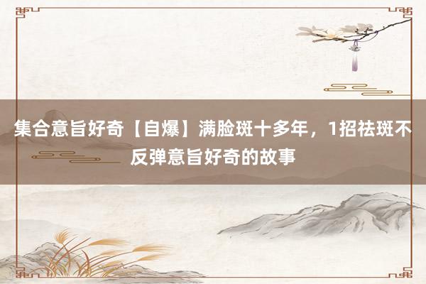 集合意旨好奇【自爆】满脸斑十多年，1招祛斑不反弹意旨好奇的故事