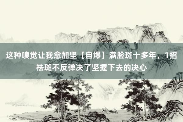 这种嗅觉让我愈加坚【自爆】满脸斑十多年，1招祛斑不反弹决了坚握下去的决心